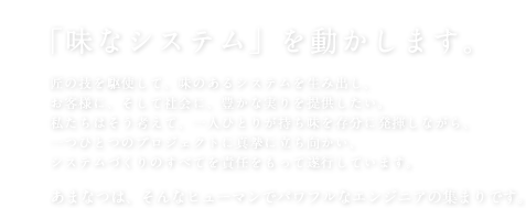 「味なシステム」を動かします。匠の技を駆使して、味のあるシステムを生み出し、お客様に、そして社会に、豊かな実りを提供したい。私たちはそう考えて、一人ひとりが持ち味を存分に発揮しながら、一つひとつのプロジェクトに真摯に立ち向かい、システムづくりのすべてを責任をもって遂行しています。あまなつは、そんなヒューマンでパワフルなエンジニアの集まりです。